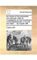 An History of the Corporation and Test Acts. with an Investigation of Their Importance to the Establishment in Church and State. ... by Capel Lofft.