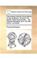 The Present Method of Inoculating for the Small-Pox. to Which Are Added, Some Experiments, ... by Thomas Dimsdale, M.D. the Fifth Edition, Corrected.
