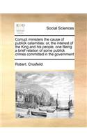 Corrupt ministers the cause of publick calamities: or, the interest of the King and his people, one Being a brief relation of some publick crimes committed in the government