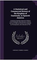 A Statistical and Commercial History of the Kingdom of Guatemala, in Spanish America: Containing Important Particulars Relative to Its Productions, Manufactures, Customs, &c. &c. &c. With an Account of Its Conquest by The Spaniards, a