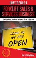 How to Build a Forklift Sales & Services Business (Special Edition): The Only Book You Need to Launch, Grow & Succeed