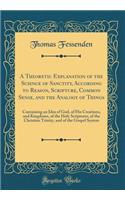 A Theoretic Explanation of the Science of Sanctity, According to Reason, Scripture, Common Sense, and the Analogy of Things: Containing an Idea of God, of His Creations, and Kingdoms, of the Holy Scriptures, of the Christian Trinity, and of the Gos