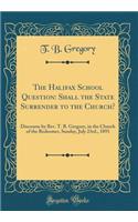 The Halifax School Question: Shall the State Surrender to the Church?: Discourse by Rev. T. B. Gregory, in the Church of the Redeemer, Sunday, July 23rd., 1893 (Classic Reprint)