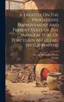 Treatise On The Progressive Improvement And Present State Of The Manufacture Of Porcelain And Glass [by G.r. Porter]