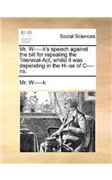 Mr. W-----K's Speech Against the Bill for Repealing the Triennial-Act, Whilst It Was Depending in the H--Se of C----Ns.