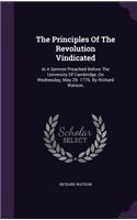 Principles Of The Revolution Vindicated: In A Sermon Preached Before The University Of Cambridge, On Wednesday, May 29. 1776. By Richard Watson,