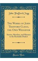 The Works of John Trafford Clegg, the Owd Weighver: Stories, Sketches, and Rhymes in the Rochdale Dialect (Classic Reprint)