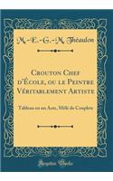 Crouton Chef d'Ã?cole, Ou Le Peintre VÃ©ritablement Artiste: Tableau En Un Acte, MÃ¨lÃ© de Couplets (Classic Reprint)