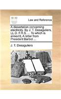 A Dissertation Concerning Electricity. by J. T. Desaguliers, LL.D. F.R.S. ... to Which Is Annex'd, a Letter from President Barbot ...