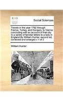 Travels in the year 1792 through France, Turkey, and Hungary, to Vienna: concluding with an account of that city In a series of familiar letters to a lady in England By William Hunter, second ed, corrected and enlarged v 