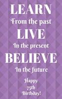 Learn From The Past Live In The Present Believe In The Future Happy 75th Birthday!: Learn From The Past 75th Birthday Card Quote Journal / Notebook / Diary / Greetings / Appreciation Gift (6 x 9 - 110 Blank Lined Pages)