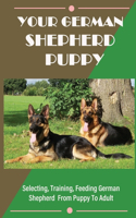 Your German Shepherd Puppy: Selecting, Training, Feeding German Shepherd From Puppy To Adult: Things You Need To Know About German Shepherds