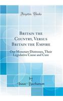 Britain the Country, Versus Britain the Empire: Our Monetary Distresses, Their Legislative Cause and Cure (Classic Reprint)
