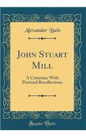John Stuart Mill: A Criticism; With Personal Recollections (Classic Reprint)