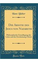 Die Aristie Des Jesus Von Nazareth: Philosophische Grundlegung Der Lehre Und Der Erscheinung Christi (Classic Reprint)