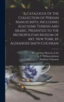 Catalogue of the Collection of Persian Manuscripts, Including Also Some Turkish and Arabic, Presented to the Metropolitan Museum of Art, New York, by Alexander Smith Cochran;