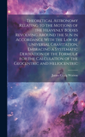 Theoretical Astronomy Relating to the Motions of the Heavenly Bodies Revolving Around the Sun in Accordance With the Law of Universal Gravitation, Embracing a Systematic Derivation of the Formulæ for the Calculation of the Geocentric and Heliocentr