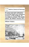 An Easie and Safe Method for Curing the King's Evil, Scrofulous Humours, White Swellings, &C. ... in a Letter to a Friend. the Twelfth Edition. by William Vickers, M.A.