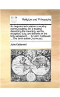 An Help and Exhortation to Worthy Communicating. Or, a Treatise Describing the Meaning, Worthy Reception, Duty, and Benefits of the Holy Sacrament, ... by John Kettlewell, ... the Tenth Edition, Corrected.: (English)