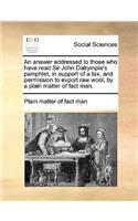 An answer addressed to those who have read Sir John Dalrymple's pamphlet, in support of a tax, and permission to export raw wool, by a plain matter of fact man.: (English)