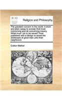 Greatest Concern in the World. a Short and Plain Essay to Answer That Most Concerning and All Concerning Inquiry, What Must I Do to Be Saved? Now Published with a Design to Assist the Addresses of Good Men Unto Their Neighbours