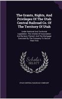 The Grants, Rights, and Privileges of the Utah Central Railroad Co. of the Territory of Utah: Under National and Territorial Legislation. the Articles of Association and By-Laws Thereof, and the Mortgage Executed by the Company to Secure Thei