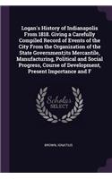 Logan's History of Indianapolis From 1818. Giving a Carefully Compiled Record of Events of the City From the Organization of the State Government;its Mercantile, Manufacturing, Political and Social Progress, Course of Development, Present Importanc
