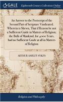 An Answer to the Postscript of the Second Part of Scripture Vindicated. Wherein is Shewn, That if Reason be not a Sufficient Guide in Matters of Religion; the Bulk of Mankind, for 4000 Years, had no Sufficient Guide at all in Matters of Religion