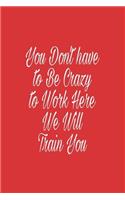 You Don't have to Be Crazy to Work Here We Will Train You journal: Lined journal for Women and men and girls 120 pages 6 x 9 letter size