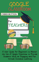 Google Classroom for Teachers (2020 and Beyond): A User Guide for Beginners to Master the Use of Google Classroom to Provide Students With an Engaging and Fun Virtual Distance Learning