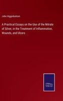 Practical Essays on the Use of the Nitrate of Silver, in the Treatment of Inflammation, Wounds, and Ulcers