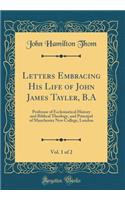 Letters Embracing His Life of John James Tayler, B.A, Vol. 1 of 2: Professor of Ecclesiastical History and Biblical Theology, and Principal of Manchester New College, London (Classic Reprint)