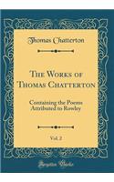 The Works of Thomas Chatterton, Vol. 2: Containing the Poems Attributed to Rowley (Classic Reprint): Containing the Poems Attributed to Rowley (Classic Reprint)