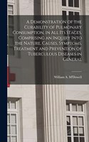 Demonstration of the Curability of Pulmonary Consumption, in All Its Stages. Comprising an Inquiry Into the Nature, Causes, Symptoms, Treatment and Prevention of Tuberculous Diseases in General