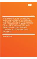 The Manufacture of Mineral and Lake Pigments, Containing Directions for the Manufacture of All Artificial Artists' and Painters' Colours, Enamel Colours, Soot and Metallic Pigments