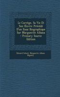 Le Correge, Sa Vie Et Son Uvre: Precede D'Un Essai Biographique Sur Marguerite Albana - Primary Source Edition