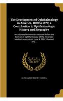 The Development of Ophthalmology in America, 1800 to 1870; a Contribution to Ophthalmologic History and Biography