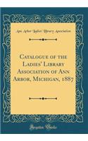 Catalogue of the Ladies' Library Association of Ann Arbor, Michigan, 1887 (Classic Reprint)