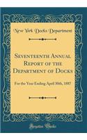 Seventeenth Annual Report of the Department of Docks: For the Year Ending April 30th, 1887 (Classic Reprint)