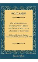 On Microscopical Manipulation, Being the Subject Matter of a Course of Lectures: Delivered Before the Quekett Microscopical Club, January-April, 1869 (Classic Reprint)
