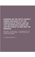 Address on the Truth, Dignity, Power and Beauty of the Principles of Peace, and on the Unchristian Character and Influence of War and the Warrior; Delivered at New-Haven at the Request of the Connecticut Peace Society the 6th of May, 1832