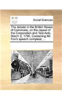 The Debate in the British House of Commons, on the Repeal of the Corporation and Test Acts, March 2, 1790. Containing Mr. Fox's Speech Compleat; ...
