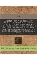A Letter from a Gentleman of Quality in the Country, to His Friend, Upon His Being Chosen a Member to Serve in the Approaching Parliament, and Desiring His Advice Being an Argument Relating to the Point of Succession to the Crown (1679)