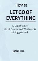 How to Let Go of Everything: A Guide to Let Go of Control and Whatever is Holding You Back