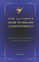 Ultimate Guide to Healing Codependency: Breaking Free From People-Pleasing, And Being Overly Involved