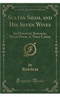 Sultan Sham, and His Seven Wives: An Historical, Romantic, Heroic Poem, in Three Cantos (Classic Reprint)