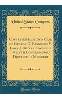 Contested Election Case of George D. Reynolds V. James J. Butler, from the Twelfth Congressional District of Missouri (Classic Reprint)