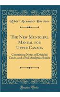 The New Municipal Manual for Upper Canada: Containing Notes of Decided Cases, and a Full Analytical Index (Classic Reprint): Containing Notes of Decided Cases, and a Full Analytical Index (Classic Reprint)