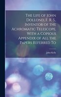Life of John Dollond, F. R. S., Inventor of the Achromatic Telescope, With a Copious Appendix of all the Papers Referred To