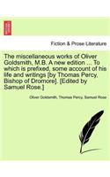 The miscellaneous works of Oliver Goldsmith, M.B. A new edition ... To which is prefixed, some account of his life and writings [by Thomas Percy, Bishop of Dromore]. [Edited by Samuel Rose.]
